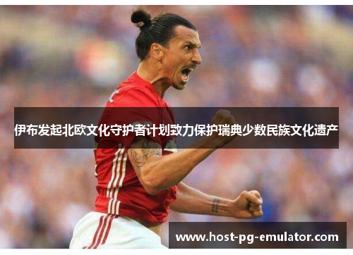 伊布发起北欧文化守护者计划致力保护瑞典少数民族文化遗产 伊布发起北欧文化守护者计划致力保护瑞典少数民族文化遗产