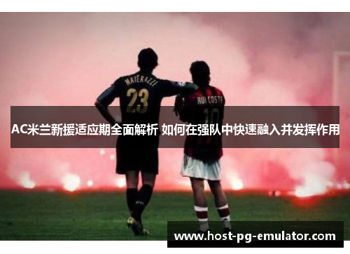 AC米兰新援适应期全面解析 如何在强队中快速融入并发挥作用 AC米兰新援适应期全面解析 如何在强队中快速融入并发挥作用