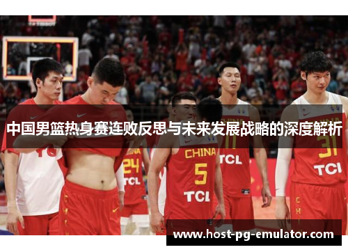中国男篮热身赛连败反思与未来发展战略的深度解析 中国男篮热身赛连败反思与未来发展战略的深度解析