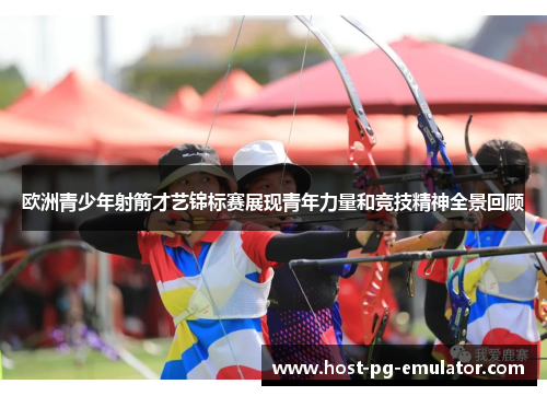 欧洲青少年射箭才艺锦标赛展现青年力量和竞技精神全景回顾 欧洲青少年射箭才艺锦标赛展现青年力量和竞技精神全景回顾