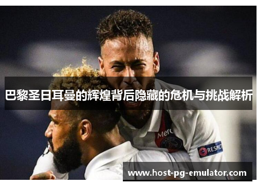 巴黎圣日耳曼的辉煌背后隐藏的危机与挑战解析