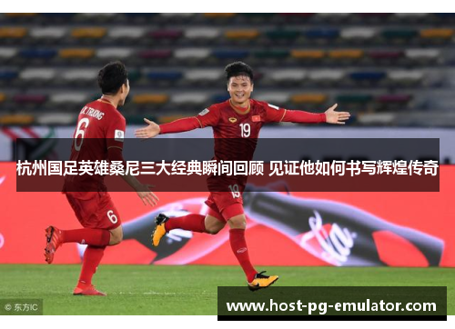 杭州国足英雄桑尼三大经典瞬间回顾 见证他如何书写辉煌传奇 杭州国足英雄桑尼三大经典瞬间回顾 见证他如何书写辉煌传奇