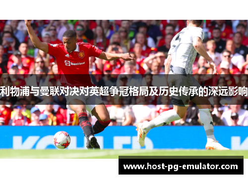 利物浦与曼联对决对英超争冠格局及历史传承的深远影响 利物浦与曼联对决对英超争冠格局及历史传承的深远影响