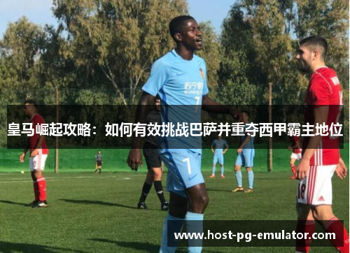 皇马崛起攻略:如何有效挑战巴萨并重夺西甲霸主地位 皇马崛起攻略:如何有效挑战巴萨并重夺西甲霸主地位