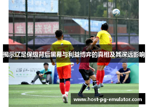 揭示辽足保级背后黑幕与利益博弈的真相及其深远影响
