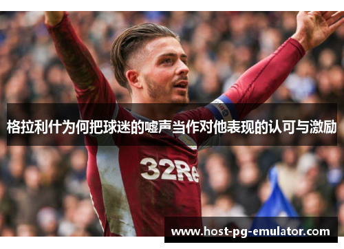 格拉利什为何把球迷的嘘声当作对他表现的认可与激励 格拉利什为何把球迷的嘘声当作对他表现的认可与激励