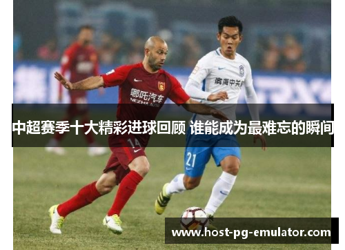 中超赛季十大精彩进球回顾 谁能成为最难忘的瞬间 中超赛季十大精彩进球回顾 谁能成为最难忘的瞬间