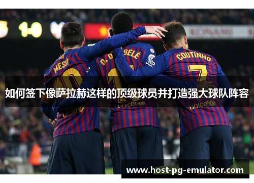 如何签下像萨拉赫这样的顶级球员并打造强大球队阵容 如何签下像萨拉赫这样的顶级球员并打造强大球队阵容