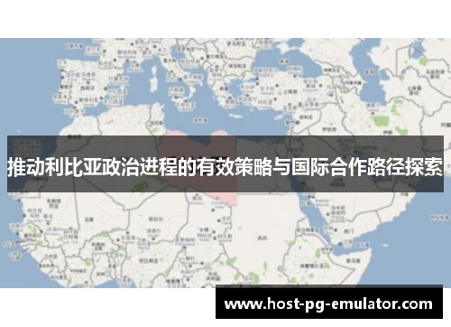 推动利比亚政治进程的有效策略与国际合作路径探索 推动利比亚政治进程的有效策略与国际合作路径探索