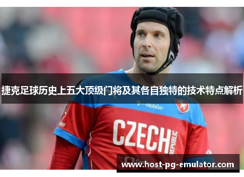 捷克足球历史上五大顶级门将及其各自独特的技术特点解析