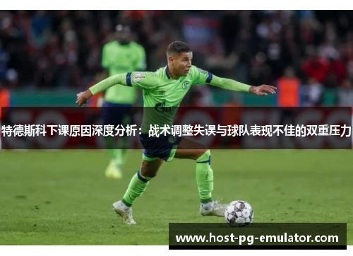 特德斯科下课原因深度分析：战术调整失误与球队表现不佳的双重压力