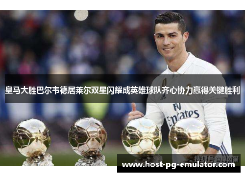 皇马大胜巴尔韦德居莱尔双星闪耀成英雄球队齐心协力赢得关键胜利