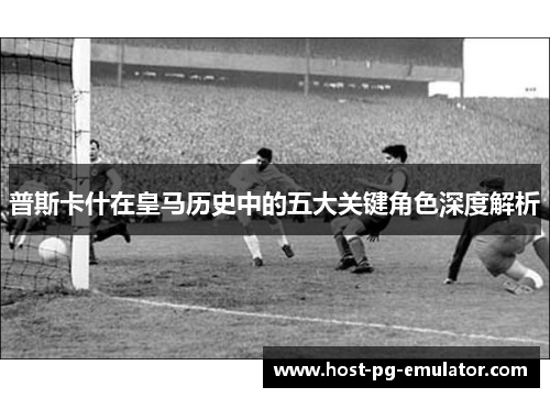 普斯卡什在皇马历史中的五大关键角色深度解析