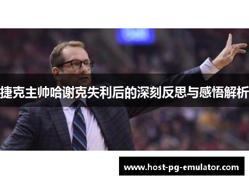 捷克主帅哈谢克失利后的深刻反思与感悟解析 捷克主帅哈谢克失利后的深刻反思与感悟解析