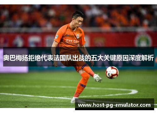 奥巴梅扬拒绝代表法国队出战的五大关键原因深度解析 奥巴梅扬拒绝代表法国队出战的五大关键原因深度解析