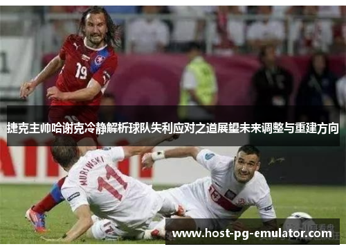 捷克主帅哈谢克冷静解析球队失利应对之道展望未来调整与重建方向