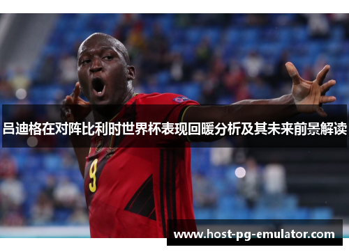 吕迪格在对阵比利时世界杯表现回暖分析及其未来前景解读