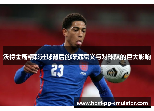 沃特金斯精彩进球背后的深远意义与对球队的巨大影响