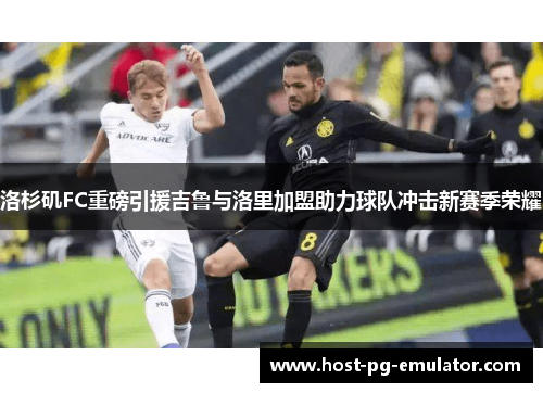 洛杉矶FC重磅引援吉鲁与洛里加盟助力球队冲击新赛季荣耀