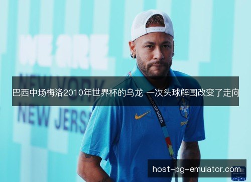 巴西中场梅洛2010年世界杯的乌龙 一次头球解围改变了走向